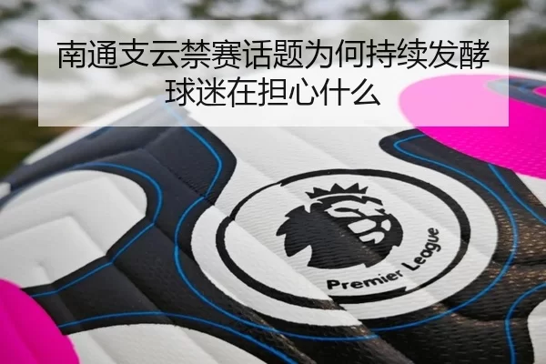 南通支云禁赛话题为何持续发酵 球迷在担心什么